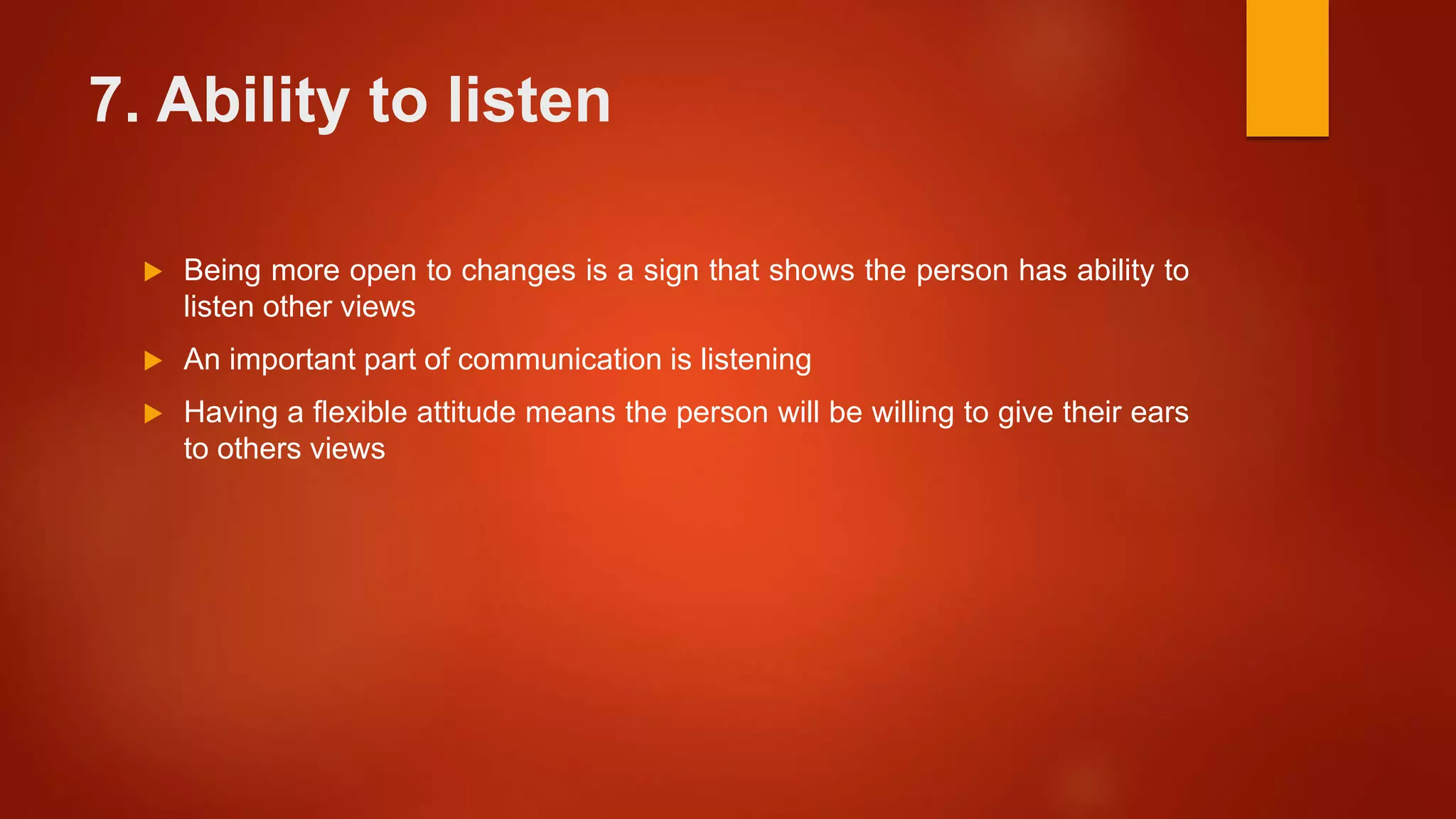 7. Ability to listen
 Being more open to changes is a sign that shows the person has ability to
listen other views
 An important part of communication is listening
 Having a flexible attitude means the person will be willing to give their ears
to others views
 