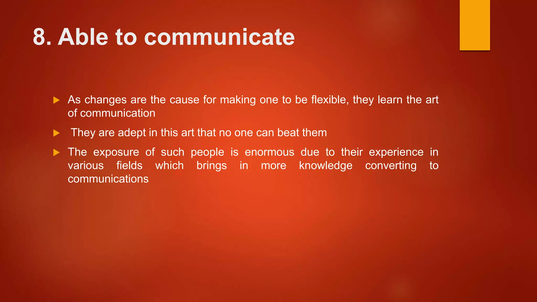 8. Able to communicate
 As changes are the cause for making one to be flexible, they learn the art
of communication
 They are adept in this art that no one can beat them
 The exposure of such people is enormous due to their experience in
various fields which brings in more knowledge converting to
communications
 