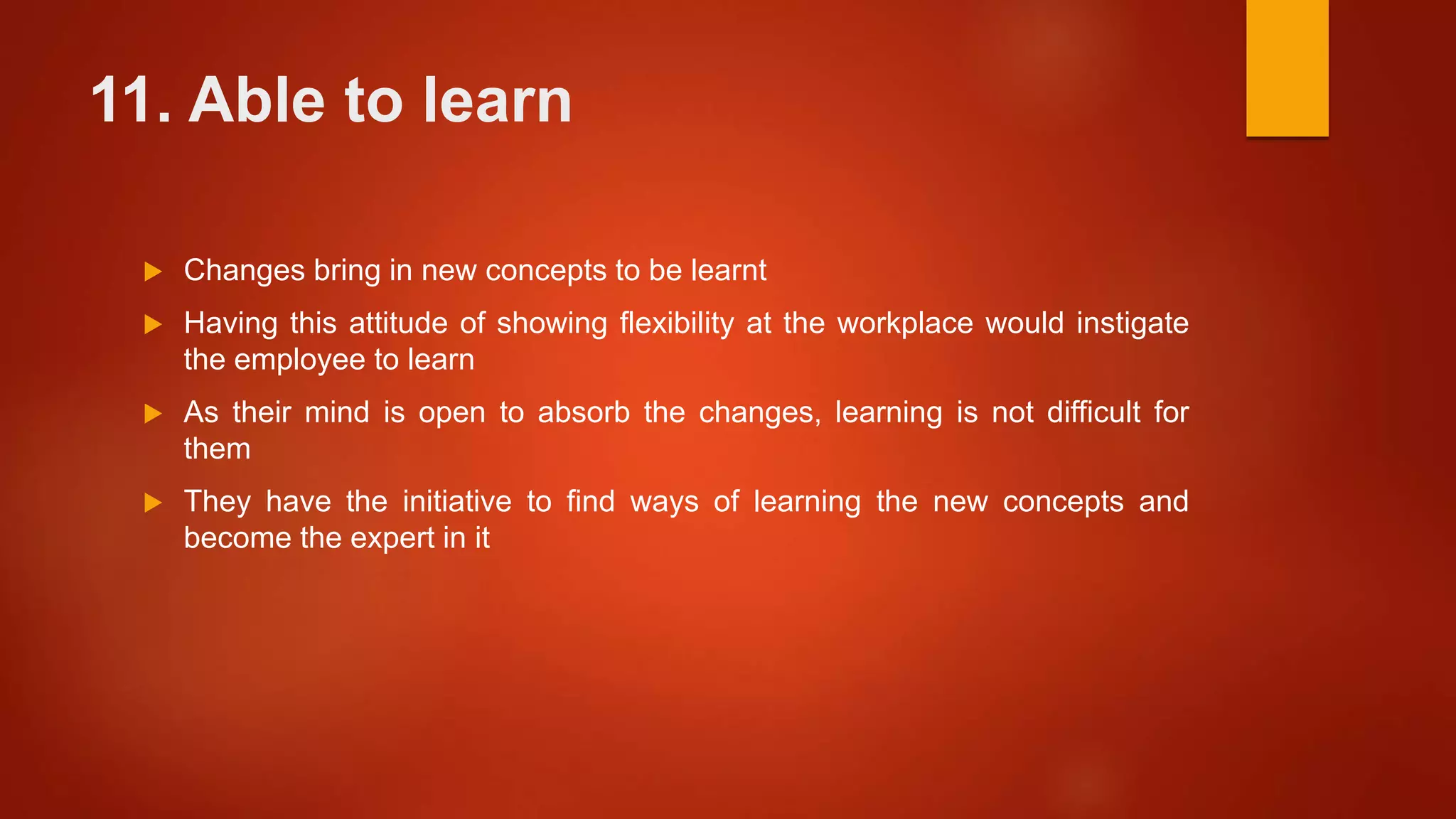 11. Able to learn
 Changes bring in new concepts to be learnt
 Having this attitude of showing flexibility at the workplace would instigate
the employee to learn
 As their mind is open to absorb the changes, learning is not difficult for
them
 They have the initiative to find ways of learning the new concepts and
become the expert in it
 