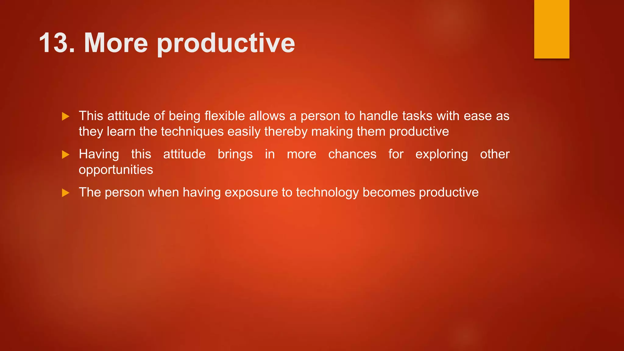 13. More productive
 This attitude of being flexible allows a person to handle tasks with ease as
they learn the techniques easily thereby making them productive
 Having this attitude brings in more chances for exploring other
opportunities
 The person when having exposure to technology becomes productive
 
