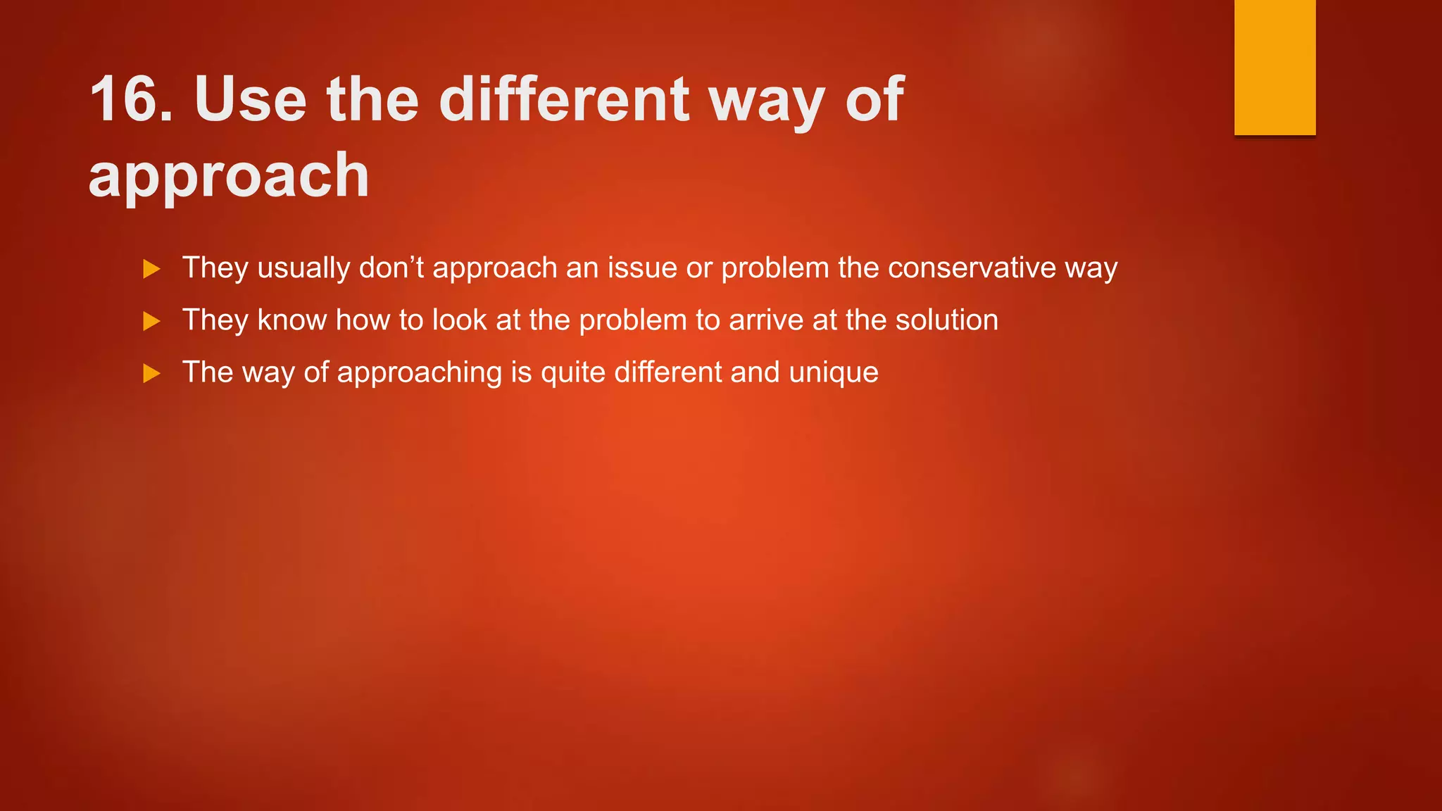 16. Use the different way of
approach
 They usually don’t approach an issue or problem the conservative way
 They know how to look at the problem to arrive at the solution
 The way of approaching is quite different and unique
 