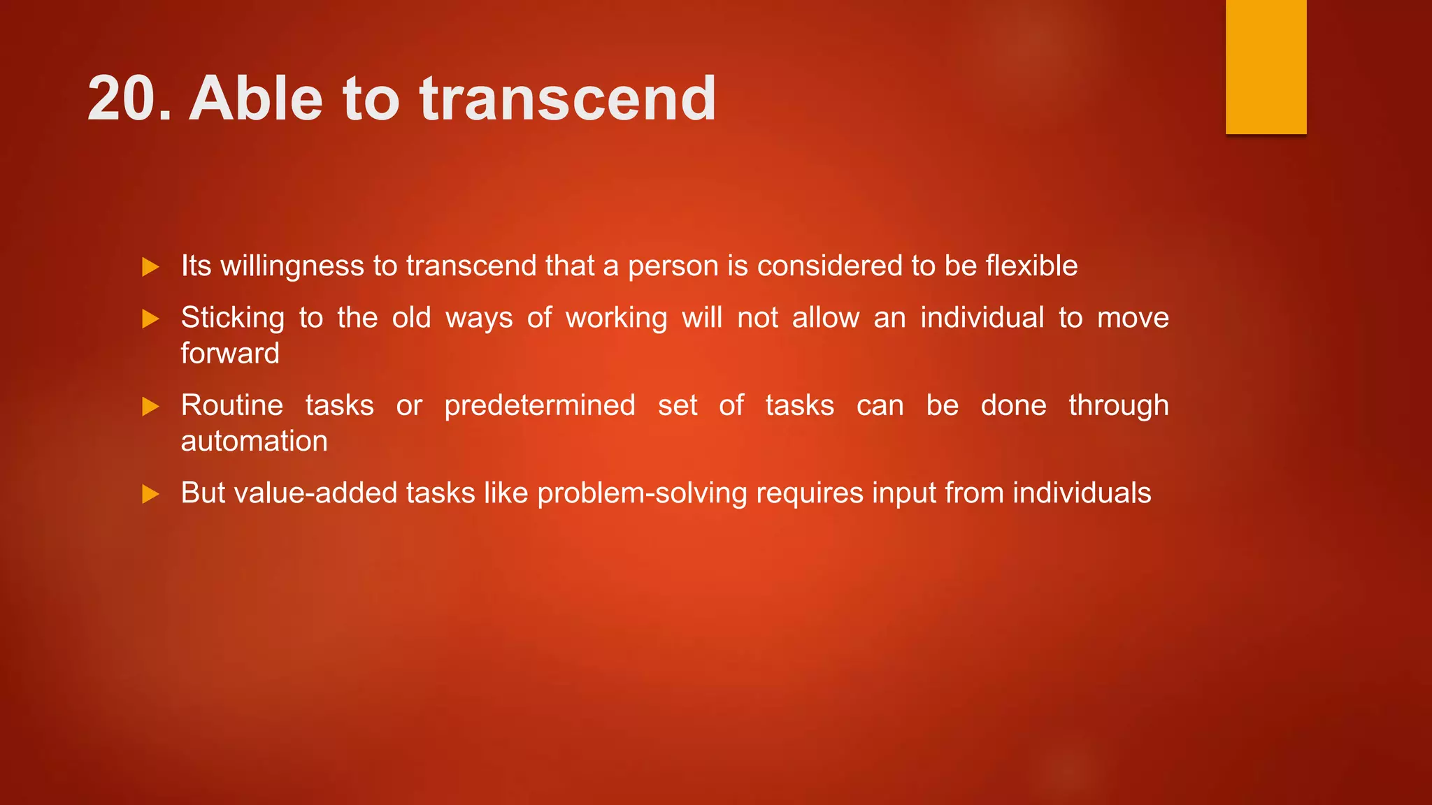 20. Able to transcend
 Its willingness to transcend that a person is considered to be flexible
 Sticking to the old ways of working will not allow an individual to move
forward
 Routine tasks or predetermined set of tasks can be done through
automation
 But value-added tasks like problem-solving requires input from individuals
 