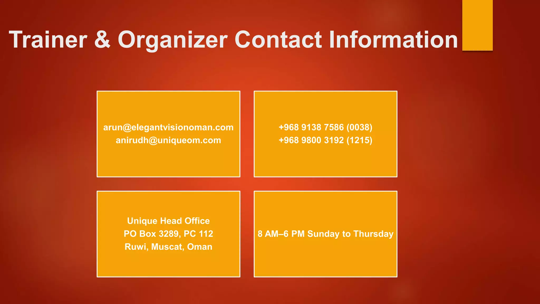 Trainer & Organizer Contact Information
arun@elegantvisionoman.com
anirudh@uniqueom.com
+968 9138 7586 (0038)
+968 9800 3192 (1215)
Unique Head Office
PO Box 3289, PC 112
Ruwi, Muscat, Oman
8 AM–6 PM Sunday to Thursday
 