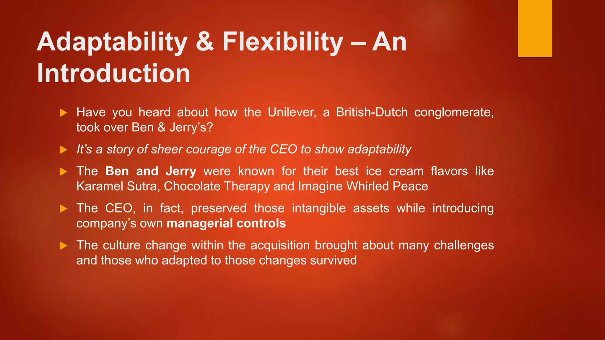 Adaptability & Flexibility – An
Introduction
 Have you heard about how the Unilever, a British-Dutch conglomerate,
took over Ben & Jerry’s?
 It’s a story of sheer courage of the CEO to show adaptability
 The Ben and Jerry were known for their best ice cream flavors like
Karamel Sutra, Chocolate Therapy and Imagine Whirled Peace
 The CEO, in fact, preserved those intangible assets while introducing
company’s own managerial controls
 The culture change within the acquisition brought about many challenges
and those who adapted to those changes survived
 