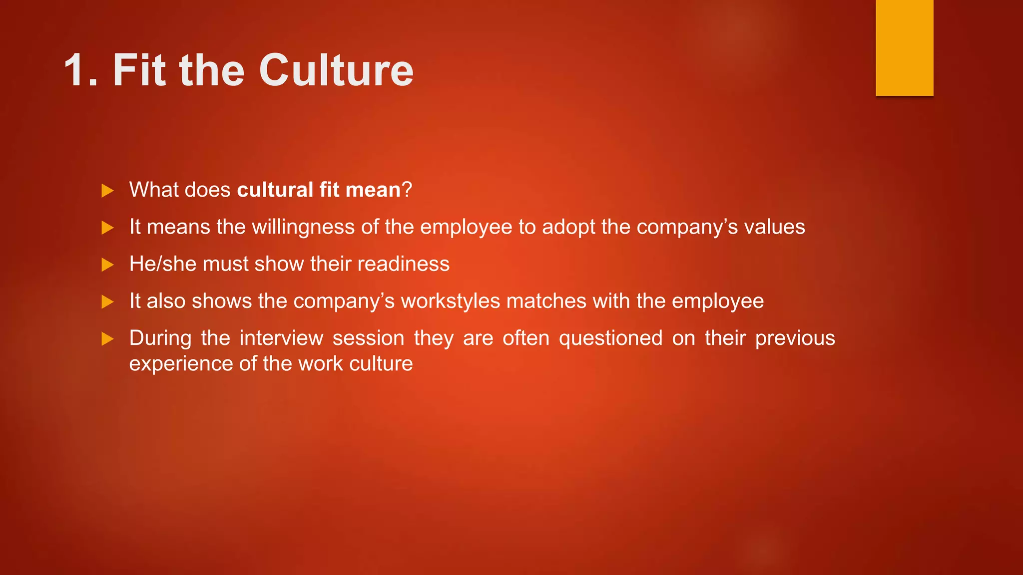 1. Fit the Culture
 What does cultural fit mean?
 It means the willingness of the employee to adopt the company’s values
 He/she must show their readiness
 It also shows the company’s workstyles matches with the employee
 During the interview session they are often questioned on their previous
experience of the work culture
 