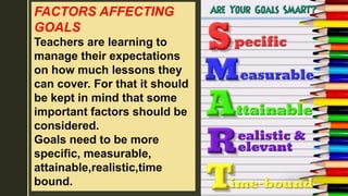 FACTORS AFFECTING
GOALS
Teachers are learning to
manage their expectations
on how much lessons they
can cover. For that it should
be kept in mind that some
important factors should be
considered.
Goals need to be more
specific, measurable,
attainable,realistic,time
bound.
 