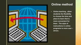 z Online method
 Online teaching , allow
students the flexibility
to choose the time and
place to learn that is
more convenient for
them . The style of
instructions in online
programs is more user –
driven.
 