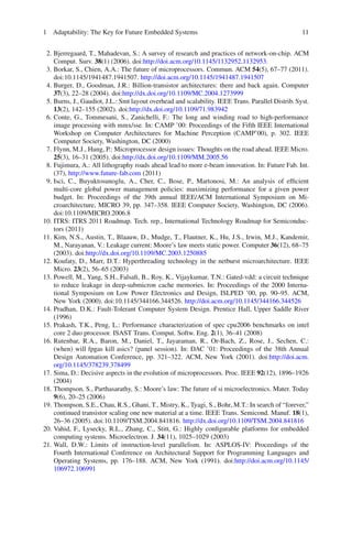 1 Adaptability: The Key for Future Embedded Systems                                                11


 2. Bjerregaard, T., Mahadevan, S.: A survey of research and practices of network-on-chip. ACM
    Comput. Surv. 38(1) (2006). doi:http://doi.acm.org/10.1145/1132952.1132953.
 3. Borkar, S., Chien, A.A.: The future of microprocessors. Commun. ACM 54(5), 67–77 (2011).
    doi:10.1145/1941487.1941507. http://doi.acm.org/10.1145/1941487.1941507
 4. Burger, D., Goodman, J.R.: Billion-transistor architectures: there and back again. Computer
    37(3), 22–28 (2004). doi:http://dx.doi.org/10.1109/MC.2004.1273999
 5. Burns, J., Gaudiot, J.L.: Smt layout overhead and scalability. IEEE Trans. Parallel Distrib. Syst.
    13(2), 142–155 (2002). doi:http://dx.doi.org/10.1109/71.983942
 6. Conte, G., Tommesani, S., Zanichelli, F.: The long and winding road to high-performance
    image processing with mmx/sse. In: CAMP ’00: Proceedings of the Fifth IEEE International
    Workshop on Computer Architectures for Machine Perception (CAMP’00), p. 302. IEEE
    Computer Society, Washington, DC (2000)
 7. Flynn, M.J., Hung, P.: Microprocessor design issues: Thoughts on the road ahead. IEEE Micro.
    25(3), 16–31 (2005). doi:http://dx.doi.org/10.1109/MM.2005.56
 8. Fujimura, A.: All lithography roads ahead lead to more e-beam innovation. In: Future Fab. Int.
    (37), http://www.future-fab.com (2011)
 9. Isci, C., Buyuktosunoglu, A., Cher, C., Bose, P., Martonosi, M.: An analysis of efﬁcient
    multi-core global power management policies: maximizing performance for a given power
    budget. In: Proceedings of the 39th annual IEEE/ACM International Symposium on Mi-
    croarchitecture, MICRO 39, pp. 347–358. IEEE Computer Society, Washington, DC (2006).
    doi:10.1109/MICRO.2006.8
10. ITRS: ITRS 2011 Roadmap. Tech. rep., International Technology Roadmap for Semiconduc-
    tors (2011)
11. Kim, N.S., Austin, T., Blaauw, D., Mudge, T., Flautner, K., Hu, J.S., Irwin, M.J., Kandemir,
    M., Narayanan, V.: Leakage current: Moore’s law meets static power. Computer 36(12), 68–75
    (2003). doi:http://dx.doi.org/10.1109/MC.2003.1250885
12. Koufaty, D., Marr, D.T.: Hyperthreading technology in the netburst microarchitecture. IEEE
    Micro. 23(2), 56–65 (2003)
13. Powell, M., Yang, S.H., Falsaﬁ, B., Roy, K., Vijaykumar, T.N.: Gated-vdd: a circuit technique
    to reduce leakage in deep-submicron cache memories. In: Proceedings of the 2000 Interna-
    tional Symposium on Low Power Electronics and Design, ISLPED ’00, pp. 90–95. ACM,
    New York (2000). doi:10.1145/344166.344526. http://doi.acm.org/10.1145/344166.344526
14. Pradhan, D.K.: Fault-Tolerant Computer System Design. Prentice Hall, Upper Saddle River
    (1996)
15. Prakash, T.K., Peng, L.: Performance characterization of spec cpu2006 benchmarks on intel
    core 2 duo processor. ISAST Trans. Comput. Softw. Eng. 2(1), 36–41 (2008)
16. Rutenbar, R.A., Baron, M., Daniel, T., Jayaraman, R., Or-Bach, Z., Rose, J., Sechen, C.:
    (when) will fpgas kill asics? (panel session). In: DAC ’01: Proceedings of the 38th Annual
    Design Automation Conference, pp. 321–322. ACM, New York (2001). doi:http://doi.acm.
    org/10.1145/378239.378499
17. Sima, D.: Decisive aspects in the evolution of microprocessors. Proc. IEEE 92(12), 1896–1926
    (2004)
18. Thompson, S., Parthasarathy, S.: Moore’s law: The future of si microelectronics. Mater. Today
    9(6), 20–25 (2006)
19. Thompson, S.E., Chau, R.S., Ghani, T., Mistry, K., Tyagi, S., Bohr, M.T.: In search of “forever,”
    continued transistor scaling one new material at a time. IEEE Trans. Semicond. Manuf. 18(1),
    26–36 (2005). doi:10.1109/TSM.2004.841816. http://dx.doi.org/10.1109/TSM.2004.841816
20. Vahid, F., Lysecky, R.L., Zhang, C., Stitt, G.: Highly conﬁgurable platforms for embedded
    computing systems. Microelectron. J. 34(11), 1025–1029 (2003)
21. Wall, D.W.: Limits of instruction-level parallelism. In: ASPLOS-IV: Proceedings of the
    Fourth International Conference on Architectural Support for Programming Languages and
    Operating Systems, pp. 176–188. ACM, New York (1991). doi:http://doi.acm.org/10.1145/
    106972.106991
 