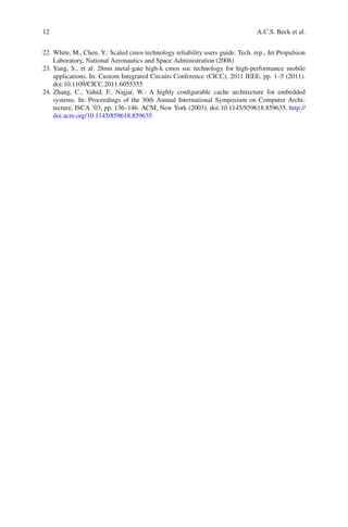 12                                                                              A.C.S. Beck et al.


22. White, M., Chen, Y.: Scaled cmos technology reliability users guide. Tech. rep., Jet Propulsion
    Laboratory, National Aeronautics and Space Administration (2008)
23. Yang, S., et al: 28nm metal-gate high-k cmos soc technology for high-performance mobile
    applications. In: Custom Integrated Circuits Conference (CICC), 2011 IEEE, pp. 1–5 (2011).
    doi:10.1109/CICC.2011.6055355
24. Zhang, C., Vahid, F., Najjar, W.: A highly conﬁgurable cache architecture for embedded
    systems. In: Proceedings of the 30th Annual International Symposium on Computer Archi-
    tecture, ISCA ’03, pp. 136–146. ACM, New York (2003). doi:10.1145/859618.859635. http://
    doi.acm.org/10.1145/859618.859635
 