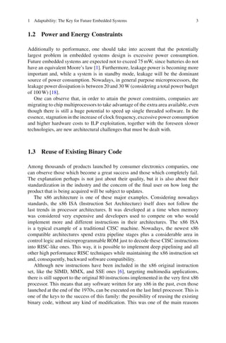 1 Adaptability: The Key for Future Embedded Systems                                  3


1.2 Power and Energy Constraints

Additionally to performance, one should take into account that the potentially
largest problem in embedded systems design is excessive power consumption.
Future embedded systems are expected not to exceed 75 mW, since batteries do not
have an equivalent Moore’s law [1]. Furthermore, leakage power is becoming more
important and, while a system is in standby mode, leakage will be the dominant
source of power consumption. Nowadays, in general purpose microprocessors, the
leakage power dissipation is between 20 and 30 W (considering a total power budget
of 100 W) [18].
   One can observe that, in order to attain the power constraints, companies are
migrating to chip multiprocessors to take advantage of the extra area available, even
though there is still a huge potential to speed up single threaded software. In the
essence, stagnation in the increase of clock frequency, excessive power consumption
and higher hardware costs to ILP exploitation, together with the foreseen slower
technologies, are new architectural challenges that must be dealt with.



1.3 Reuse of Existing Binary Code

Among thousands of products launched by consumer electronics companies, one
can observe those which become a great success and those which completely fail.
The explanation perhaps is not just about their quality, but it is also about their
standardization in the industry and the concern of the ﬁnal user on how long the
product that is being acquired will be subject to updates.
   The x86 architecture is one of these major examples. Considering nowadays
standards, the x86 ISA (Instruction Set Architecture) itself does not follow the
last trends in processor architectures. It was developed at a time when memory
was considered very expensive and developers used to compete on who would
implement more and different instructions in their architectures. The x86 ISA
is a typical example of a traditional CISC machine. Nowadays, the newest x86
compatible architectures spend extra pipeline stages plus a considerable area in
control logic and microprogrammable ROM just to decode these CISC instructions
into RISC-like ones. This way, it is possible to implement deep pipelining and all
other high performance RISC techniques while maintaining the x86 instruction set
and, consequently, backward software compatibility.
   Although new instructions have been included in the x86 original instruction
set, like the SIMD, MMX, and SSE ones [6], targeting multimedia applications,
there is still support to the original 80 instructions implemented in the very ﬁrst x86
processor. This means that any software written for any x86 in the past, even those
launched at the end of the 1970s, can be executed on the last Intel processor. This is
one of the keys to the success of this family: the possibility of reusing the existing
binary code, without any kind of modiﬁcation. This was one of the main reasons
 
