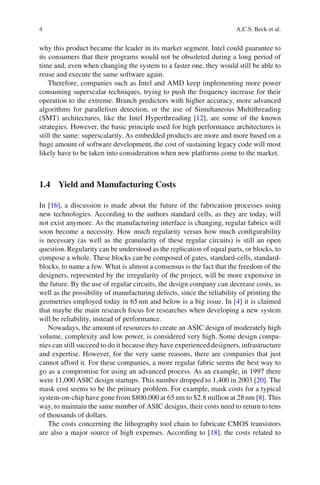 4                                                                     A.C.S. Beck et al.


why this product became the leader in its market segment. Intel could guarantee to
its consumers that their programs would not be obsoleted during a long period of
time and, even when changing the system to a faster one, they would still be able to
reuse and execute the same software again.
    Therefore, companies such as Intel and AMD keep implementing more power
consuming superscalar techniques, trying to push the frequency increase for their
operation to the extreme. Branch predictors with higher accuracy, more advanced
algorithms for parallelism detection, or the use of Simultaneous Multithreading
(SMT) architectures, like the Intel Hyperthreading [12], are some of the known
strategies. However, the basic principle used for high performance architectures is
still the same: superscalarity. As embedded products are more and more based on a
huge amount of software development, the cost of sustaining legacy code will most
likely have to be taken into consideration when new platforms come to the market.



1.4 Yield and Manufacturing Costs

In [16], a discussion is made about the future of the fabrication processes using
new technologies. According to the authors standard cells, as they are today, will
not exist anymore. As the manufacturing interface is changing, regular fabrics will
soon become a necessity. How much regularity versus how much conﬁgurability
is necessary (as well as the granularity of these regular circuits) is still an open
question. Regularity can be understood as the replication of equal parts, or blocks, to
compose a whole. These blocks can be composed of gates, standard-cells, standard-
blocks, to name a few. What is almost a consensus is the fact that the freedom of the
designers, represented by the irregularity of the project, will be more expensive in
the future. By the use of regular circuits, the design company can decrease costs, as
well as the possibility of manufacturing defects, since the reliability of printing the
geometries employed today in 65 nm and below is a big issue. In [4] it is claimed
that maybe the main research focus for researches when developing a new system
will be reliability, instead of performance.
   Nowadays, the amount of resources to create an ASIC design of moderately high
volume, complexity and low power, is considered very high. Some design compa-
nies can still succeed to do it because they have experienced designers, infrastructure
and expertise. However, for the very same reasons, there are companies that just
cannot afford it. For these companies, a more regular fabric seems the best way to
go as a compromise for using an advanced process. As an example, in 1997 there
were 11,000 ASIC design startups. This number dropped to 1,400 in 2003 [20]. The
mask cost seems to be the primary problem. For example, mask costs for a typical
system-on-chip have gone from $800,000 at 65 nm to $2.8 million at 28 nm [8]. This
way, to maintain the same number of ASIC designs, their costs need to return to tens
of thousands of dollars.
   The costs concerning the lithography tool chain to fabricate CMOS transistors
are also a major source of high expenses. According to [18], the costs related to
 