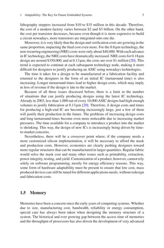 1 Adaptability: The Key for Future Embedded Systems                                   5


lithography steppers increased from $10 to $35 million in this decade. Therefore,
the cost of a modern factory varies between $2 and $3 billion. On the other hand,
the cost per transistor decreases, because even though it is more expensive to build
a circuit nowadays, more transistors are integrated onto one die.
    Moreover, it is very likely that the design and veriﬁcation costs are growing in the
same proportion, impacting the ﬁnal cost even more. For the 0.8 μm technology, the
non-recurring engineering (NRE) costs were only about $40,000. With each advance
in IC technology, the NRE costs have dramatically increased. NRE costs for 0.18 μm
design are around $350,000, and at 0.13 μm, the costs are over $1 million [20]. This
trend is expected to continue at each subsequent technology node, making it more
difﬁcult for designers to justify producing an ASIC using nowadays technologies.
    The time it takes for a design to be manufactured at a fabrication facility and
returned to the designers in the form of an initial IC (turnaround time) is also
increasing. Longer turnaround times lead to higher design costs, which may imply
in loss of revenue if the design is late to the market.
    Because of all these issues discussed before, there is a limit in the number
of situations that can justify producing designs using the latest IC technology.
Already in 2003, less than 1,000 out of every 10,000 ASIC designs had high enough
volumes to justify fabrication at 0.13 μm [20]. Therefore, if design costs and times
for producing a high-end IC are becoming increasingly large, just a few of them
will justify their production in the future. The problems of increasing design costs
and long turnaround times become even more noticeable due to increasing market
pressures. The time available for a company to introduce a product into the market
is shrinking. This way, the design of new ICs is increasingly being driven by time-
to-market concerns.
    Nevertheless, there will be a crossover point where, if the company needs a
more customized silicon implementation, it will be necessary to afford the mask
and production costs. However, economics are clearly pushing designers toward
more regular structures that can be manufactured in larger quantities. Regular fabric
would solve the mask cost and many other issues such as printability, extraction,
power integrity, testing, and yield. Customization of a product, however, cannot rely
solely on software programming, mostly for energy efﬁciency reasons. This way,
some form of hardware adaptability must be present to ensure that low cost, mass
produced devices can still be tuned for different applications needs, without redesign
and fabrication costs.



1.5 Memory

Memories have been a concern since the early years of computing systems. Whether
due to size, manufacturing cost, bandwidth, reliability or energy consumption,
special care has always been taken when designing the memory structure of a
system. The historical and ever growing gap between the access time of memories
and the throughput of processors has also driven the development of very advanced
 