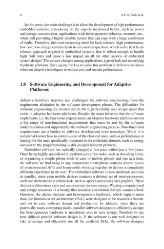 8                                                                    A.C.S. Beck et al.


   In this sense, the main challenge is to allow the development of high performance
embedded systems, considering all the aspects mentioned before, such as power
and energy consumption, applications with heterogeneous behavior, memory, etc.,
while still providing a highly reliable system that can cope with a large assortment
of faults. Therefore, this ever-increasing need for fault-tolerant, high performance,
low cost, low energy systems leads to an essential question: which is the best fault-
tolerant approach targeted to embedded systems, that is robust enough to handle
high fault rates and cause a low impact on all the other aspects of embedded
system design? The answer changes among applications, type of task and underlying
hardware platform. Once again, the key to solve this problem at different instances
relies on adaptive techniques to reduce cost and sustain performance.



1.8 Software Engineering and Development for Adaptive
    Platforms

Adaptive hardware imposes real challenges for software engineering, from the
requirement elicitation to the software development phases. The difﬁculties for
software engineering are created due to the high ﬂexibility and design space that
exists in adaptive hardware platforms. Besides the main behavior that the software
implements, i.e. the functional requirements, an adaptive hardware platform unveils
a big range of non-functional requirements that must be met by the software
under execution and supported by the software engineering process. Non-functional
requirements are a burden to software development even nowadays. While it is
somewhat known how to control some of the classical ones, such as performance or
latency, for the ones speciﬁcally important to the embedded domain, such as energy
and power, the proper handling is still an open research problem.
   Embedded software has radically changed at fast pace within just a few years.
Once being highly specialized to perform just a few tasks, such as decoding voice,
or organizing a simple phone book in case of mobile phones and one at a time,
the software we ﬁnd today in any mainstream smart phone contains several pieces
of interconnected APIs and frameworks working together to deliver a completely
different experience to the user. The embedded software is now multitask and runs
in parallel, since even mobile devices contains a distinct set of microprocessors,
each one dedicated to a certain task, such as speech processing and graphics. These
distinct architectures exist and are necessary to save energy. Wasting computational
and energy resources is a luxury that resource constrained devices cannot afford.
However, the above intricate and heterogeneous hardware, which support more
than one instruction set architecture (ISA), were designed to be resource-efﬁcient,
and not to ease software design and production. In addition, since there are
potentially many computing nodes, parallel software designed to efﬁciently occupy
the heterogeneous hardware is mandatory also to save energy. Needless to say
how difﬁcult parallel software design is. If the software is not well designed to
take advantage and efﬁciently use all the available ISAs, the software designer
 