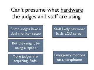 Can’t presume what hardware
the judges and staff are using.

Some judges have a   Staff likely has more
dual-monitor setup    basic LCD screen

But they might be
  using a laptop

 More judges are     Emergency motions
 acquiring iPads      on smartphones
 