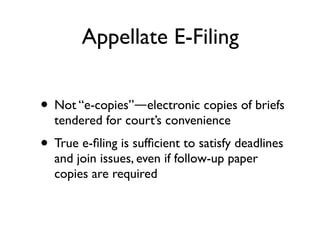 Appellate E-Filing


• Not “e-copies”—electronic copies of briefs
  tendered for court’s convenience
• True e-ﬁling is sufﬁcient to satisfy deadlines
  and join issues, even if follow-up paper
  copies are required
 