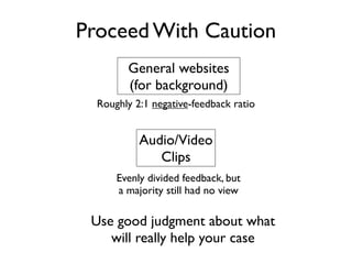 Proceed With Caution
        General websites
        (for background)
  Roughly 2:1 negative-feedback ratio


           Audio/Video
              Clips
      Evenly divided feedback, but
      a majority still had no view

 Use good judgment about what
    will really help your case
 