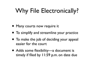 Why File Electronically?

• Many courts now require it
• To simplify and streamline your practice
• To make the job of deciding your appeal
  easier for the court
• Adds some ﬂexibility—a document is
  timely if ﬁled by 11:59 p.m. on date due
 