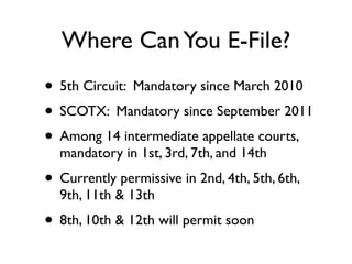 Where Can You E-File?
• 5th Circuit: Mandatory since March 2010
• SCOTX: Mandatory since September 2011
• Among 14 intermediate appellate courts,
  mandatory in 1st, 3rd, 7th, and 14th
• Currently permissive in 2nd, 4th, 5th, 6th,
  9th, 11th & 13th
• 8th, 10th & 12th will permit soon
 