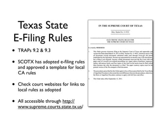 Texas State
E-Filing Rules
•   TRAPs 9.2 & 9.3

•   SCOTX has adopted e-ﬁling rules
    and approved a template for local
    CA rules

•   Check court websites for links to
    local rules as adopted

•   All accessible through http://
    www.supreme.courts.state.tx.us/
 