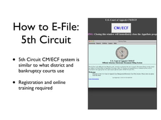 How to E-File:
 5th Circuit
•   5th Circuit CM/ECF system is
    similar to what district and
    bankruptcy courts use

•   Registration and online
    training required
 