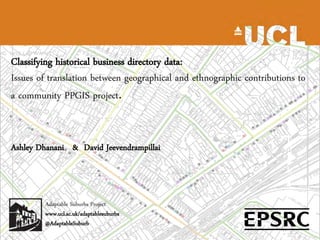 Classifying historical business directory data:
Issues of translation between geographical and ethnographic contributions to
a community PPGIS project.


Ashley Dhanani & David Jeevendrampillai



        Adaptable Suburbs Project
        www.ucl.ac.uk/adaptablesuburbs
        @AdaptableSuburb
 