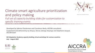 Climate smart agriculture prioritization
and policy making
Full set of capacity building slides for customization to
specific training events
Developed by Sabrina Chesterman and Constance Neely, AICCRA consultants
Customized and delivered by Ivy Kinyua, Dorcas Jalongo Anyango and Stephanie Jacquet,
AICCRA team
GIZ Adaptation Academy capacity building virtual workshops for various countries
July – August 2022
 