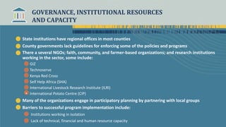 GOVERNANCE, INSTITUTIONAL RESOURCES
AND CAPACITY
State institutions have regional offices in most counties
County governments lack guidelines for enforcing some of the policies and programs
There a several NGOs; faith, community, and farmer-based organizations; and research institutions
working in the sector, some include:
GIZ
Technoserve
Kenya Red Cross
Self Help Africa (SHA)
International Livestock Research Institute (ILRI)
• International Potato Centre (CIP)
Many of the organizations engage in participatory planning by partnering with local groups
Barriers to successful program implementation include:
Institutions working in isolation
Lack of technical, financial and human resource capacity
 