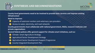 SYNTHESIS AND RECOMMENDATIONS
County-level governments need to be involved to provide basic services and improve existing
infrastructure
Need to improve:
Capacity of extension workers and veterinary care providers
Access to water, electricity, and road networks
County governments must collaborate with national government, NGOs, research institutes and
private organisations
Several federal policies offer general support for climate-smart initiatives, such as:
Climate- Smart Agriculture Strategy
Agricultural Sector Development Strategy
Agricultural Sector Development Support Programme
County Integrated Development Plan
 