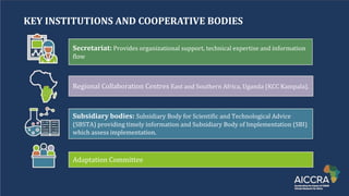 KEY INSTITUTIONS AND COOPERATIVE BODIES
Secretariat: Providesꢀorganizationalꢀsupport,ꢀtechnicalꢀexpertiseꢀandꢀinformationꢀ
flow
RegionalꢀCollaborationꢀCentresꢀEastꢀandꢀSouthernꢀAfrica,ꢀUgandaꢀ(KCCꢀKampala).ꢀ
Subsidiary bodies: SubsidiaryꢀBodyꢀforꢀScientificꢀandꢀTechnologicalꢀAdviceꢀ
(SBSTA)ꢀprovidingꢀtimelyꢀinformationꢀandꢀSubsidiaryꢀBodyꢀofꢀImplementationꢀ(SBI)ꢀ
whichꢀassessꢀimplementation.
AdaptationꢀCommittee
 