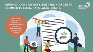 BASED ON GOOD PRACTICE ELSEWHERE, NDCS CAN BE
IMPROVED TO REFLECT AFRICA’S INTERESTS.
NDC revision
process is an
opportunity to
learn from others –
tailoring to
different national
priorities and
contexts.
 