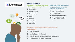 Future literacy
Question 1: The future is (choose
which apply): - Multiple choice
Question 2: How comfortable
are you thinking about the
future? - Single choice
1. Uncertain
2. unpredictable
3. foreseeable
4. fixed
1. Very comfortable
2. Comfortable
3. a little uncomfortable,
4. very uncomfortable
5. certain
6. controllable
7. navigable
Question 3: Thinking about the future for me is:
- Single choice
1. Too uncertain,
2. Limited but a bit abstract,
3. Comfortable on certain topics but not others,
4. I’m Confident to vision the future
 