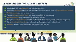 CHARACTERISTICS OF FUTURE THINKERS
Justifiablyꢀterrifiedꢀandꢀdetermined,ꢀandꢀstubbornlyꢀoptimistic
Maintainsꢀaꢀsolidꢀvisionꢀandꢀhasꢀcapacityꢀtoꢀshiftꢀtheꢀstoryline/narrativeꢀtoꢀoneꢀofꢀpurposefulꢀsharedꢀmeaning
Thinksꢀinꢀsystemsꢀandꢀseesꢀtheꢀlargerꢀpicture
Wantsꢀanꢀaccurateꢀversionꢀofꢀrealityꢀandꢀtakesꢀresponsibilityꢀforꢀone’sꢀdestiny
Openꢀtoꢀpossibilitiesꢀandꢀcurious,ꢀintriguedꢀwithꢀcontradictions
Willingꢀtoꢀtestꢀindividualꢀbeliefsꢀandꢀcutꢀthroughꢀindividualꢀbiases,ꢀalwaysꢀreadyꢀtoꢀaskꢀtheꢀnextꢀquestion
Enjoysꢀinteractingꢀwithꢀnewꢀdataꢀandꢀꢀinformation,ꢀbalancingꢀtheꢀcreativeꢀandꢀanalytical
Groundedꢀ-ꢀtheirꢀselfꢀworthꢀisꢀnotꢀtiedꢀtoꢀhowꢀrightꢀorꢀwrongꢀtheyꢀare
Julia Galef, Scout Mindset, 2021 Tom Rivett Carnac, Ted Radio Wisdom Times, 8 traits of a Forward Thinker
 