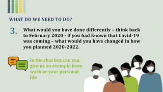 WHAT DO WE NEED TO DO?
3. What would you have done differently – think back
to February 2020 - if you had known that Covid-19
was coming – what would you have changed in how
you planned 2020-2022.
n the chat box can you
give us an example from
work or your personal
life
 