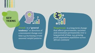 KEY
TERMS
Trend - isꢀaꢀ“general Megatrend - isꢀaꢀlong-termꢀchangeꢀ
thatꢀaffectsꢀgovernments,ꢀsocietiesꢀ
andꢀeconomiesꢀpermanentlyꢀoverꢀaꢀ
longꢀperiodꢀofꢀtime. e.g. growing
youth population population across
African continent
tendency” orꢀdirectionꢀofꢀ
aꢀmovement/changeꢀoverꢀ
timeꢀe.g Increasing erratic
seasonal rainfall patterns
 