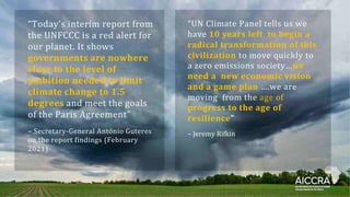 “Today’sꢀinterimꢀreportꢀfromꢀ
theꢀUNFCCCꢀisꢀaꢀredꢀalertꢀforꢀ
ourꢀplanet.ꢀItꢀshowsꢀ
governments are nowhere
close to the level of
ambition needed to limit
climate change to 1.5
degrees andꢀmeetꢀtheꢀgoalsꢀ
ofꢀtheꢀParisꢀAgreement”ꢀ
“UNꢀClimateꢀPanelꢀtellsꢀusꢀweꢀ
haveꢀ10 years left to begin a
radical transformation of this
civilizationꢀtoꢀmoveꢀquicklyꢀtoꢀ
aꢀzeroꢀemissionsꢀsociety…we
need a new economic vision
and a game plan ….weꢀareꢀ
movingꢀꢀfromꢀtheꢀageꢀofꢀ
progress to the age of
resilience”
–ꢀSecretary-GeneralꢀAntónioꢀGuteresꢀ
onꢀtheꢀreportꢀfindingsꢀ(Februaryꢀ
2021)
–ꢀJeremyꢀRifkin
 