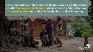 We often build our plans and strategies based on actions that
result in incremental change – when we need actions that are
transformative and suitable for the future that is coming
 