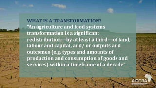 WHAT IS A TRANSFORMATION?
“An agriculture and food systems
transformation is a significant
redistribution—by at least a third—of land,
labour and capital, and/ or outputs and
outcomes (e.g. types and amounts of
production and consumption of goods and
services) within a timeframe of a decade”
 