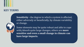 KEY TERMS
Sensitivity - theꢀdegreeꢀtoꢀwhichꢀaꢀsystemꢀisꢀaffected,ꢀ
eitherꢀadverselyꢀorꢀbeneficially,ꢀbyꢀclimateꢀvariabilityꢀ
orꢀchange.
Someꢀelementsꢀmayꢀbeꢀquiteꢀrobustꢀandꢀableꢀtoꢀcopeꢀ
with/absorbꢀquiteꢀlargeꢀchanges,ꢀothersꢀareꢀmore
sensitive and even a small change in climate can
have large impacts.
 
