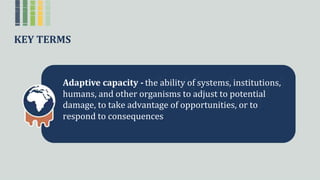 KEY TERMS
Adaptive capacity - theꢀabilityꢀofꢀsystems,ꢀinstitutions,ꢀ
humans,ꢀandꢀotherꢀorganismsꢀtoꢀadjustꢀtoꢀpotentialꢀ
damage,ꢀtoꢀtakeꢀadvantageꢀofꢀopportunities,ꢀorꢀtoꢀ
respondꢀtoꢀconsequences
 