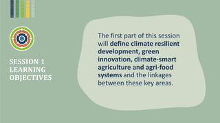 The first part of this session
will define climate resilient
development, green
innovation, climate-smart
agriculture and agri-food
systems and the linkages
between these key areas.
SESSION 1
LEARNING
OBJECTIVES
 