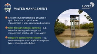 WATER MANAGEMENT
• Given the fundamental role of water in
agriculture, the scope of water
management is wide-ranging and complex
• Rain-fed agricultural systems – e.g.
water harvesting and storage, soil
management practices to retain water
• Irrigated agricultural systems – e.g.
water conveyance and application system
types, irrigation scheduling
 