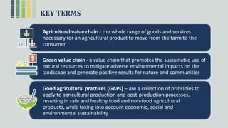 KEY TERMS
Agricultural value chain - the whole range of goods and services
necessary for an agricultural product to move from the farm to the
consumer
Green value chain - a value chain that promotes the sustainable use of
natural resources to mitigate adverse environmental impacts on the
landscape and generate positive results for nature and communities
Good agricultural practices (GAPs) – are a collection of principles to
apply to agricultural production and post-production processes,
resulting in safe and healthy food and non-food agricultural
products, while taking into account economic, social and
environmental sustainability
 