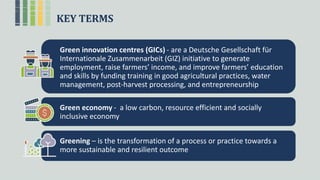 KEY TERMS
Green innovation centres (GICs) - are a Deutsche Gesellschaft für
Internationale Zusammenarbeit (GIZ) initiative to generate
employment, raise farmers’ income, and improve farmers’ education
and skills by funding training in good agricultural practices, water
management, post-harvest processing, and entrepreneurship
Green economy - a low carbon, resource efficient and socially
inclusive economy
Greening – is the transformation of a process or practice towards a
more sustainable and resilient outcome
 