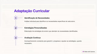 Adaptação Curricular
1 Identificação de Necessidades
Análise individual para identificar as necessidades específicas de cada aluno.
2 Estratégias Personalizadas
Elaboração de estratégias de ensino que atendam às necessidades identificadas.
3 Avaliação Contínua
Acompanhamento constante para garantir o progresso e ajustar as estratégias, quando
necessário.
 