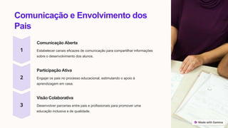 Comunicação e Envolvimento dos
Pais
Comunicação Aberta
Estabelecer canais eficazes de comunicação para compartilhar informações
sobre o desenvolvimento dos alunos.
Participação Ativa
Engajar os pais no processo educacional, estimulando o apoio à
aprendizagem em casa.
Visão Colaborativa
Desenvolver parcerias entre pais e profissionais para promover uma
educação inclusiva e de qualidade.
 