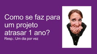 Como se faz para
um projeto
atrasar 1 ano?
Resp.: Um dia por vez
 