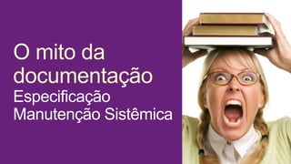 O mito da
documentação
Especificação
Manutenção Sistêmica
 