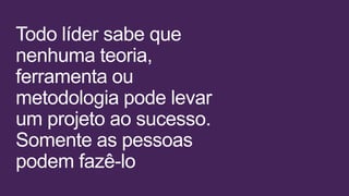 Todo líder sabe que
nenhuma teoria,
ferramenta ou
metodologia pode levar
um projeto ao sucesso.
Somente as pessoas
podem fazê-lo
 