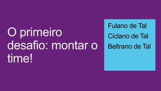 O primeiro
desafio: montar o
time!
Fulano de Tal
Ciclano de Tal
Beltrano de Tal
 