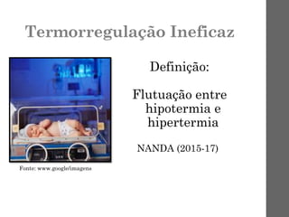 Termorregulação Ineficaz
Definição:
Flutuação entre
hipotermia e
hipertermia
NANDA (2015-17)
Fonte: www.google/imagens
 